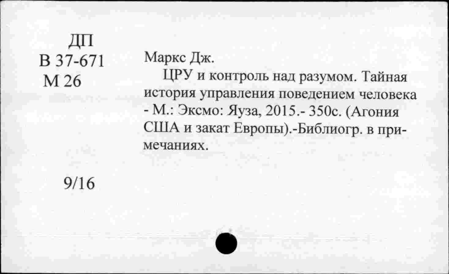 ﻿В 37-671 М26
Маркс Дж.
ЦРУ и контроль над разумом. Тайная история управления поведением человека - М.: Эксмо: Яуза, 2015.- 350с. (Агония США и закат Европы).-Библиогр. в примечаниях.
9/16